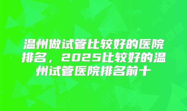 温州做试管比较好的医院排名，2025比较好的温州试管医院排名前十
