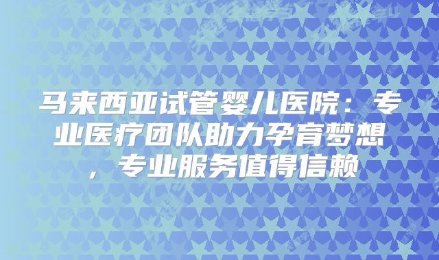 马来西亚试管婴儿医院：专业医疗团队助力孕育梦想，专业服务值得信赖