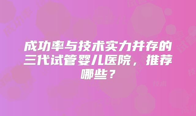 成功率与技术实力并存的三代试管婴儿医院，推荐哪些？