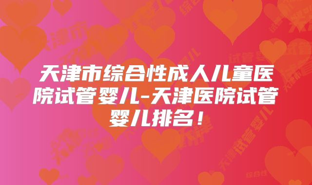 天津市综合性成人儿童医院试管婴儿-天津医院试管婴儿排名！