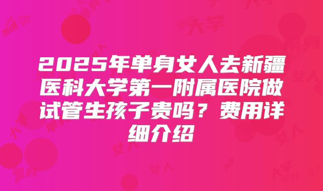 2025年单身女人去新疆医科大学第一附属医院做试管生孩子贵吗?费用详细介绍