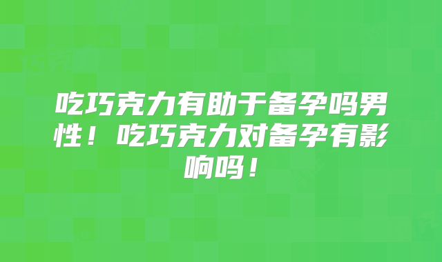 吃巧克力有助于备孕吗男性!吃巧克力对备孕有影响吗!