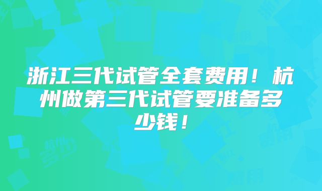 浙江三代试管全套费用！杭州做第三代试管要准备多少钱！