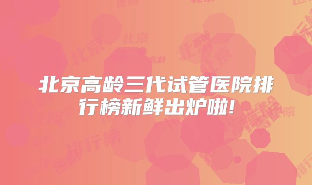 北京高龄三代试管医院排行榜新鲜出炉啦!