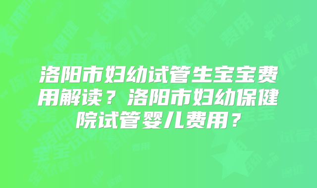 洛阳市妇幼试管生宝宝费用解读？洛阳市妇幼保健院试管婴儿费用？