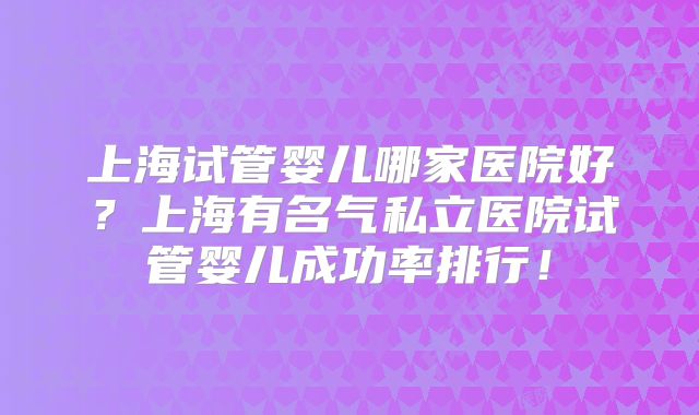 上海试管婴儿哪家医院好？上海有名气私立医院试管婴儿成功率排行！