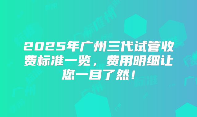 2025年广州三代试管收费标准一览，费用明细让您一目了然！