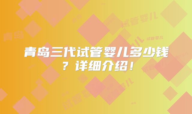 青岛三代试管婴儿多少钱？详细介绍！