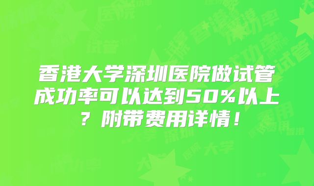 香港大学深圳医院做试管成功率可以达到50%以上？附带费用详情！