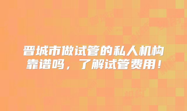 晋城市做试管的私人机构靠谱吗,了解试管费用!