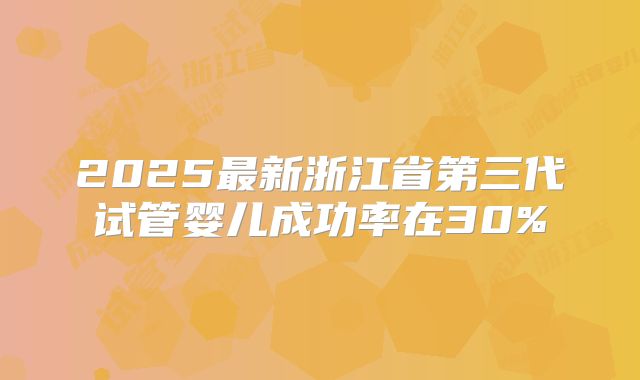 2025最新浙江省第三代试管婴儿成功率在30%