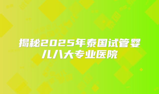 揭秘2025年泰国试管婴儿八大专业医院
