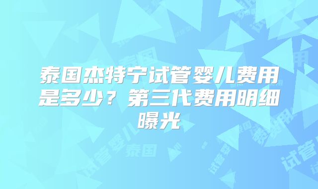泰国杰特宁试管婴儿费用是多少？第三代费用明细曝光