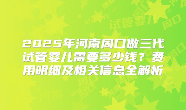 2025年河南周口做三代试管婴儿需要多少钱？费用明细及相关信息全解析