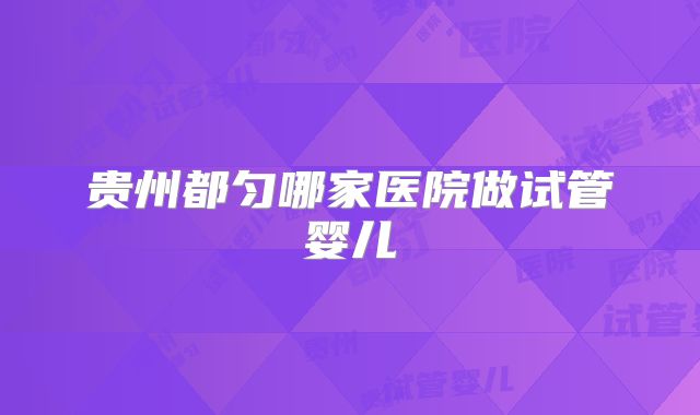 贵州都匀哪家医院做试管婴儿