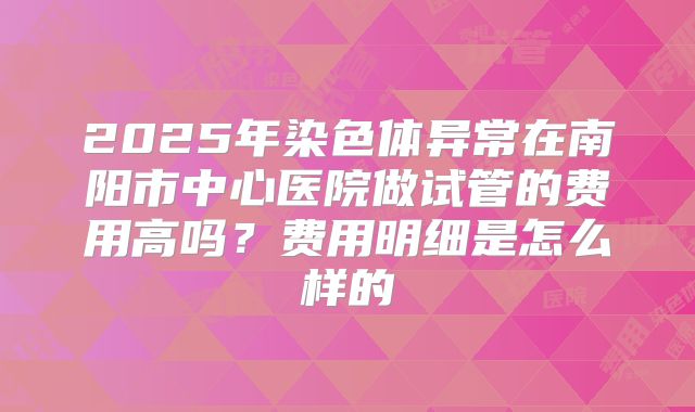 2025年染色体异常在南阳市中心医院做试管的费用高吗?费用明细是怎么样的