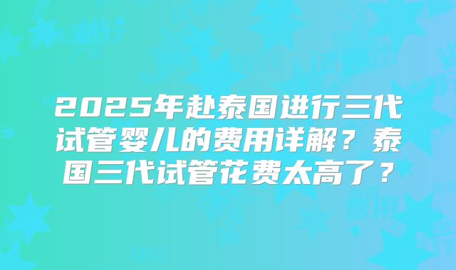 2025年赴泰国进行三代试管婴儿的费用详解?泰国三代试管花费太高了?