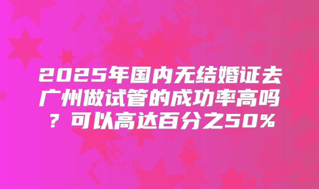 2025年国内无结婚证去广州做试管的成功率高吗？可以高达百分之50%