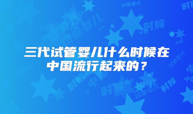 三代试管婴儿什么时候在中国流行起来的？