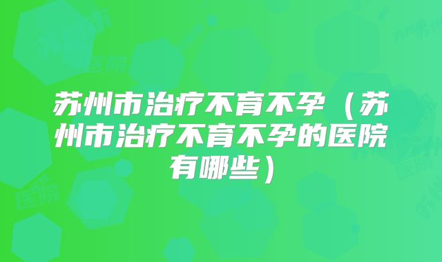 苏州市治疗不育不孕（苏州市治疗不育不孕的医院有哪些）