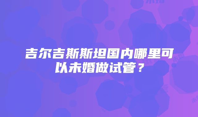 吉尔吉斯斯坦国内哪里可以未婚做试管？