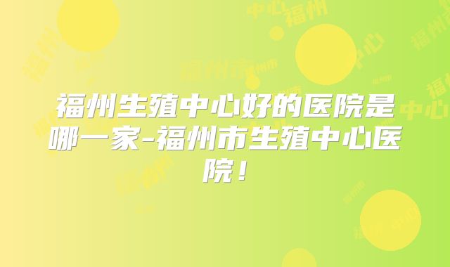 福州生殖中心好的医院是哪一家-福州市生殖中心医院！