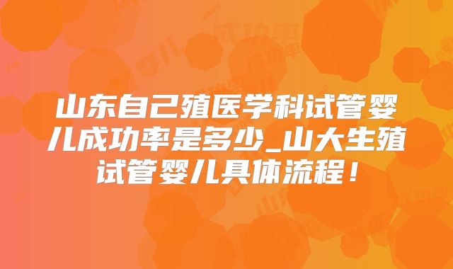 山东自己殖医学科试管婴儿成功率是多少_山大生殖试管婴儿具体流程!