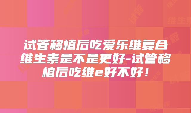 试管移植后吃爱乐维复合维生素是不是更好-试管移植后吃维e好不好！