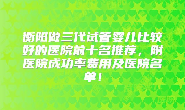 衡阳做三代试管婴儿比较好的医院前十名推荐，附医院成功率费用及医院名单！