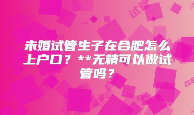 未婚试管生子在合肥怎么上户口？**无精可以做试管吗？