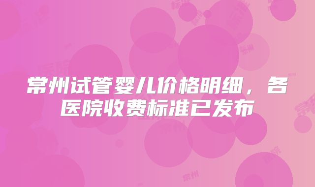 常州试管婴儿价格明细，各医院收费标准已发布