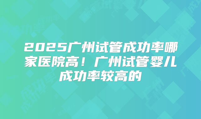 2025广州试管成功率哪家医院高！广州试管婴儿成功率较高的