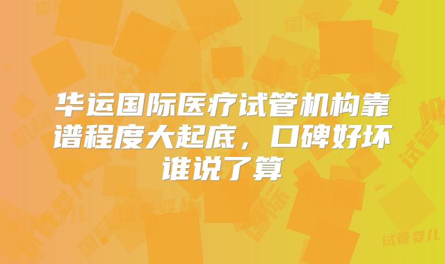 华运国际医疗试管机构靠谱程度大起底，口碑好坏谁说了算