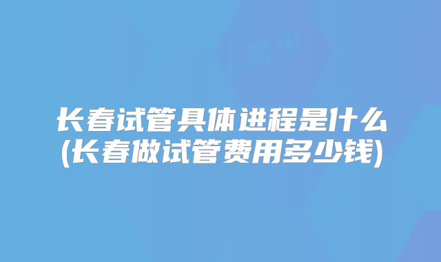 长春试管具体进程是什么(长春做试管费用多少钱)