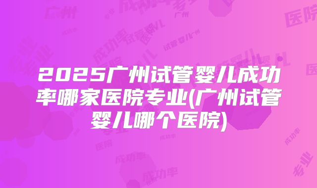 2025广州试管婴儿成功率哪家医院专业(广州试管婴儿哪个医院)
