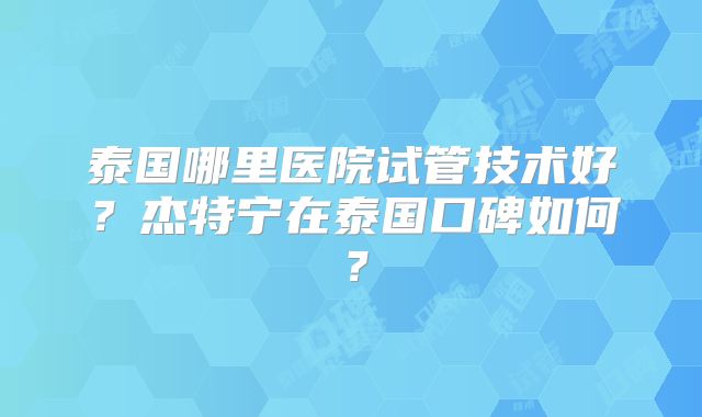 泰国哪里医院试管技术好？杰特宁在泰国口碑如何？