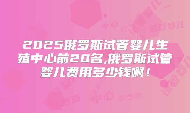 2025俄罗斯试管婴儿生殖中心前20名,俄罗斯试管婴儿费用多少钱啊!