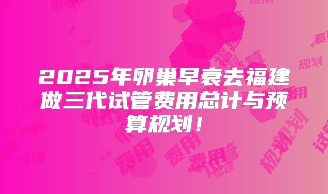2025年卵巢早衰去福建做三代试管费用总计与预算规划！