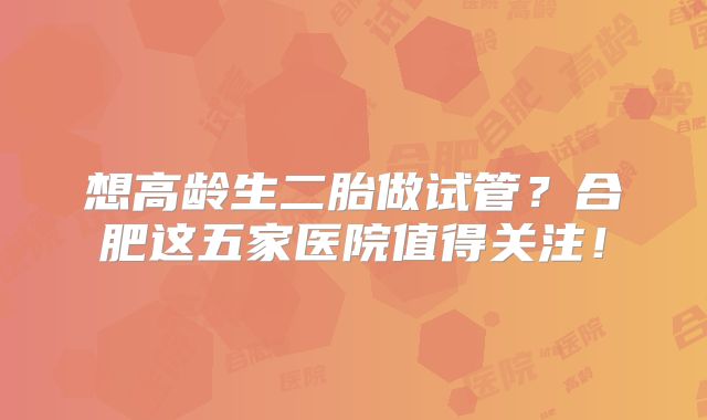 想高龄生二胎做试管？合肥这五家医院值得关注！