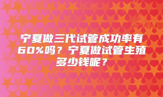 宁夏做三代试管成功率有60%吗？宁夏做试管生殖多少钱呢？