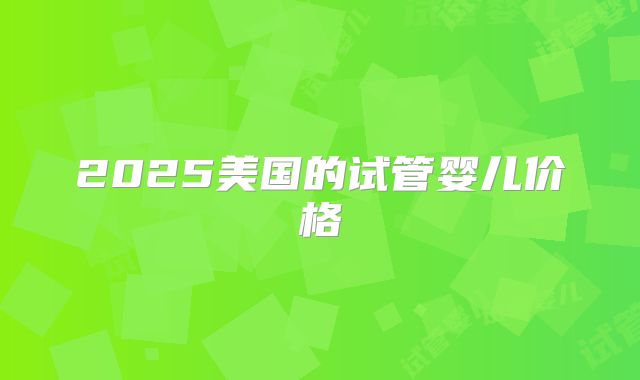 2025美国的试管婴儿价格