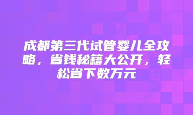 成都第三代试管婴儿全攻略，省钱秘籍大公开，轻松省下数万元