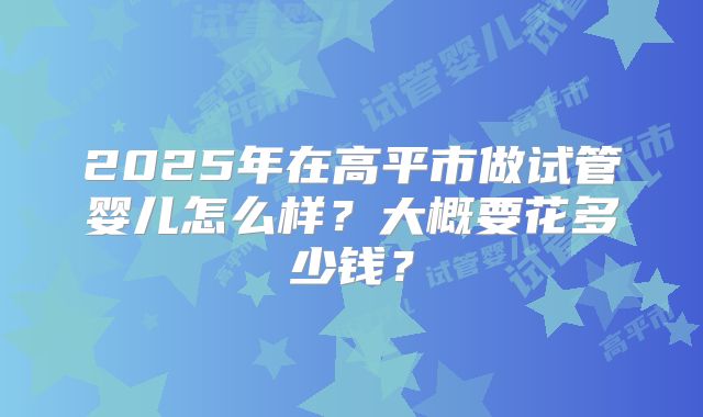 2025年在高平市做试管婴儿怎么样？大概要花多少钱？