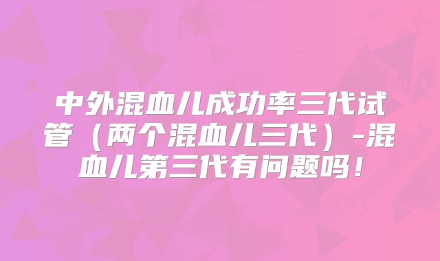 中外混血儿成功率三代试管（两个混血儿三代）-混血儿第三代有问题吗！