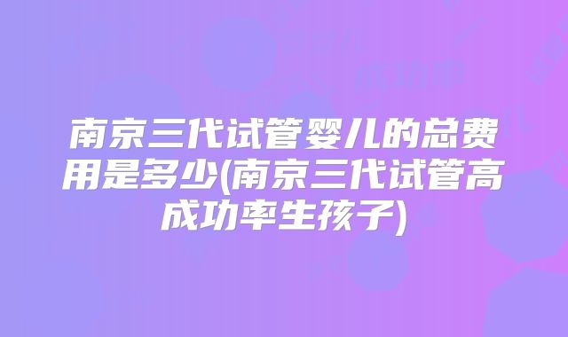 南京三代试管婴儿的总费用是多少(南京三代试管高成功率生孩子)