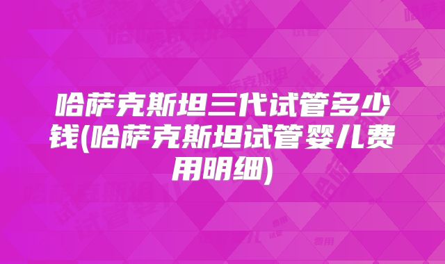 哈萨克斯坦三代试管多少钱(哈萨克斯坦试管婴儿费用明细)