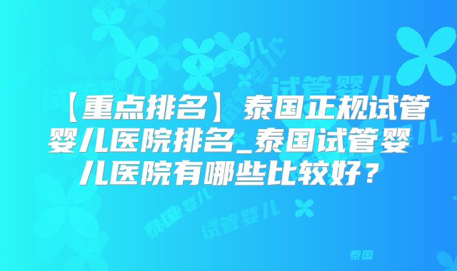 【重点排名】泰国正规试管婴儿医院排名_泰国试管婴儿医院有哪些比较好？