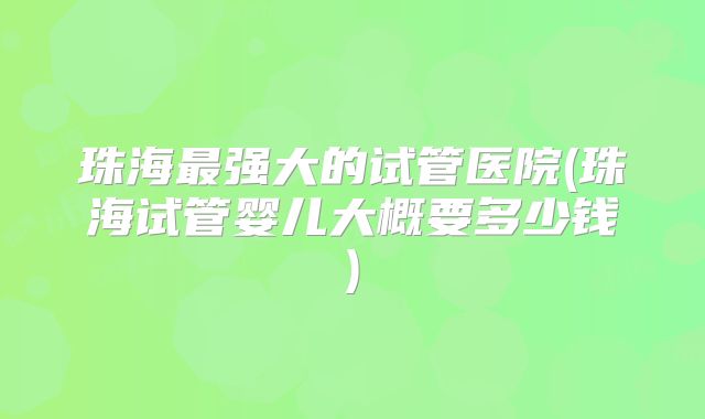 珠海最强大的试管医院(珠海试管婴儿大概要多少钱)