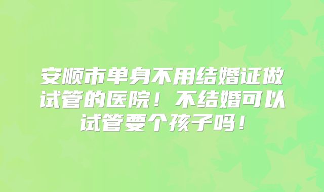 安顺市单身不用结婚证做试管的医院！不结婚可以试管要个孩子吗！