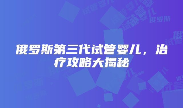 俄罗斯第三代试管婴儿，治疗攻略大揭秘